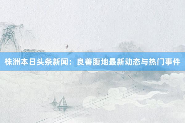 株洲本日头条新闻：良善腹地最新动态与热门事件
