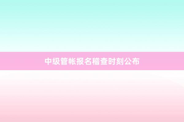 中级管帐报名稽查时刻公布