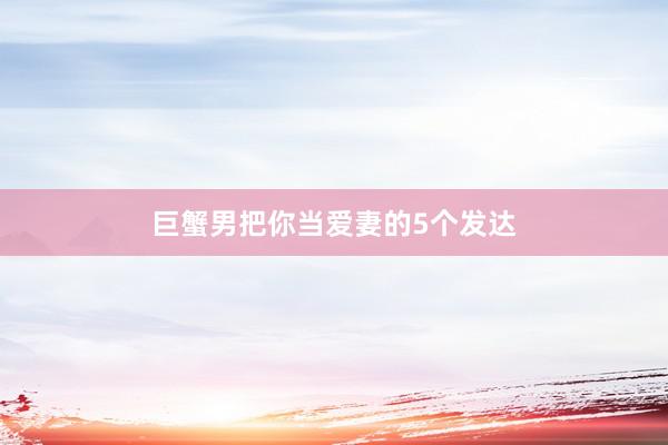 巨蟹男把你当爱妻的5个发达