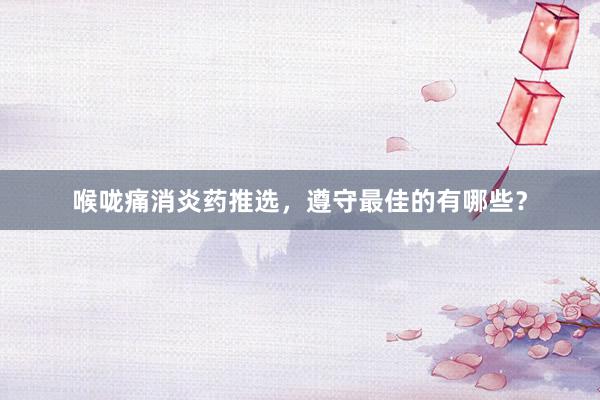 喉咙痛消炎药推选，遵守最佳的有哪些？