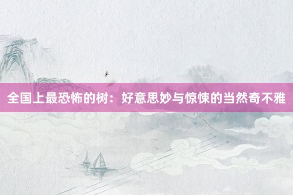 全国上最恐怖的树：好意思妙与惊悚的当然奇不雅