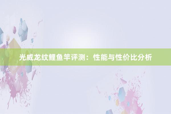 光威龙纹鲤鱼竿评测：性能与性价比分析