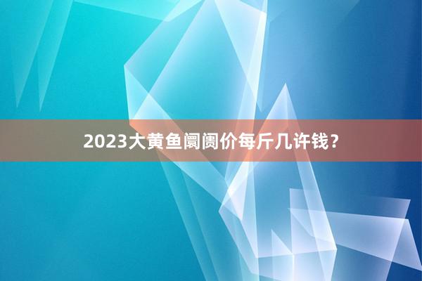 2023大黄鱼阛阓价每斤几许钱？